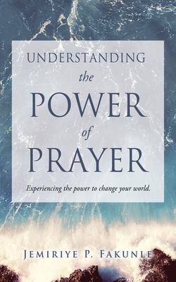 Understanding the Power of Prayer: Experiencing the power to change your world. - Jemiriye P. Fakunle