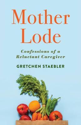 Mother Lode: Confessions of a Reluctant Caregiver - Gretchen Staebler