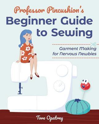 Professor Pincushion's Beginner Guide to Sewing: Garment Making for Nervous Newbies - Tova Opatrny