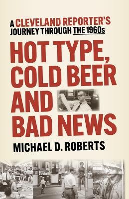 Hot Type, Cold Beer and Bad News: A Cleveland Reporter's Journey Through the 1960s - Michael Roberts