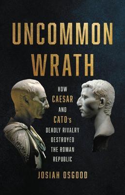 Uncommon Wrath: How Caesar and Cato's Deadly Rivalry Destroyed the Roman Republic - Josiah Osgood