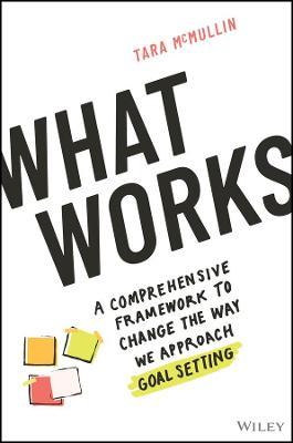 What Works: A Comprehensive Framework to Change the Way We Approach Goal Setting - Tara Mcmullin