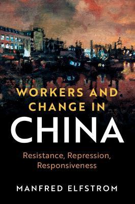 Workers and Change in China: Resistance, Repression, Responsiveness - Manfred Elfstrom