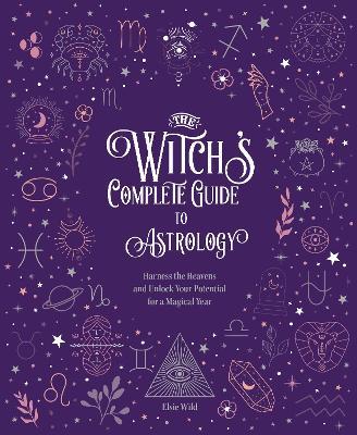 The Witch's Complete Guide to Astrology: Harness the Heavens and Unlock Your Potential for a Magical Year - Elsie Wild