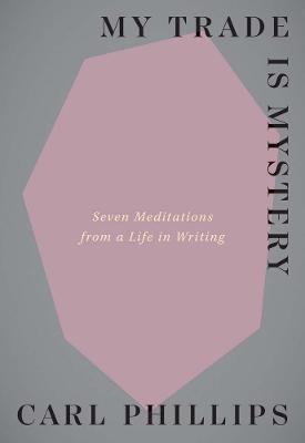 My Trade Is Mystery: Seven Meditations from a Life in Writing - Carl Phillips