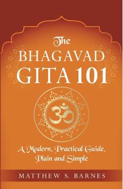 The Bhagavad Gita 101: a modern, practical guide, plain and simple - Matthew Barnes