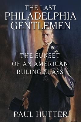 The Last Philadelphia Gentlemen: The Sunset of an American Ruling Class - Paul Hutter