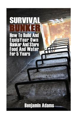 Survival Bunker: How To Build And Equip Your Own Bunker And Store Food And Water For 5 Years - Benjamin Adams