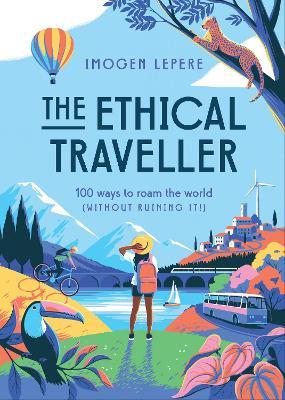 The Ethical Traveler: 100 Ways to Roam the World (Without Ruining It!) - Imogen Lepere