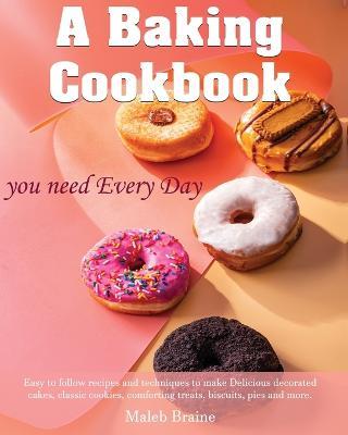 A baking cookbook you need Every Day: Easy-to-follow recipes and techniques to make Delicious decorated cakes, classic cookies, comforting treats, bis - Maleb Braine