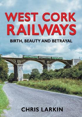 West Cork Railways: Birth, Beauty and Betrayal - Chris Larkin