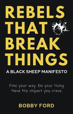Rebels That Break Things: A Black Sheep Manifesto: Find Your Way. Do Your Thing. Have the Impact Your Crave. - Bobby Ford
