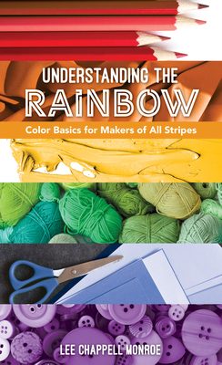 Understanding the Rainbow: Color Basics for Makers of All Stripes - Lee Chappell Monroe