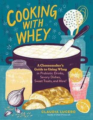 Cooking with Whey: A Cheesemaker's Guide to Using Whey in Probiotic Drinks, Savory Dishes, Sweet Treats, and More - Claudia Lucero
