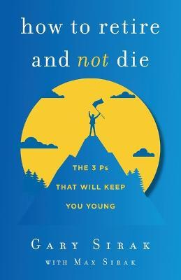 How to Retire and Not Die: The 3 Ps That Will Keep You Young - Gary Sirak
