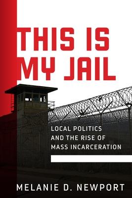 This Is My Jail: Local Politics and the Rise of Mass Incarceration - Melanie Newport