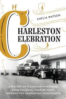 Charleston Celebration: A History of Pleasurable Pastimes from Colonial Charles Town Through the Charleston Renaissance - Shelia Watson