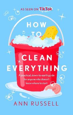 How to Clean Everything: A Practical, Down to Earth Guide for Anyone Who Doesn't Know Where to Start - Ann Russell