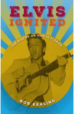 Elvis Ignited: The Rise of an Icon in Florida - Bob Kealing