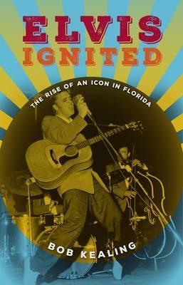 Elvis Ignited: The Rise of an Icon in Florida - Bob Kealing