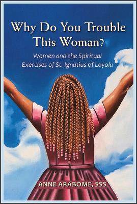 Why Do You Trouble This Woman?: Women and the Spiritual Exercises of St. Ignatius of Loyola - Anne Arabome