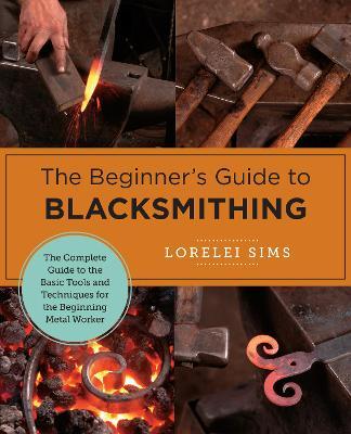 The Beginner's Guide to Blacksmithing: The Complete Guide to the Basic Tools and Techniques for the Beginning Metal Worker - Lorelei Sims