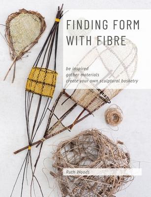 Finding Form with Fibre: be inspired, gather materials, and create your own sculptural basketry - Ruth Woods