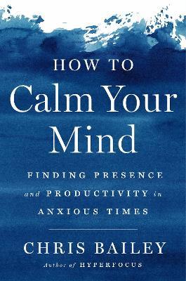 How to Calm Your Mind: Finding Presence and Productivity in Anxious Times - Chris Bailey