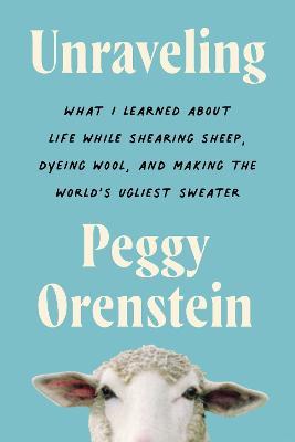Unraveling: What I Learned about Life While Shearing Sheep, Dyeing Wool, and Making the World's Ugliest Sweater - Peggy Orenstein
