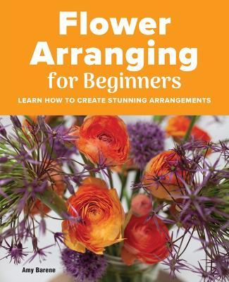 Flower Arranging for Beginners: Learn How to Create Stunning Arrangements - Amy Barene