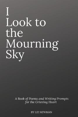 I Look To The Mourning Sky: A Book of Poems and Writing Prompts for the Grieving Heart - Liz Newman