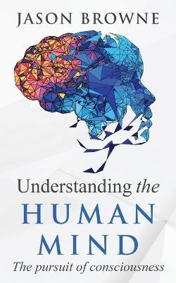 Understanding the Human Mind The Pursuit of Consciousness - Jason Browne