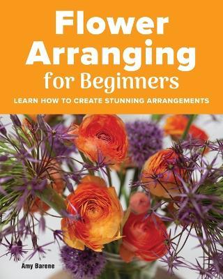 Flower Arranging for Beginners: Learn How to Create Stunning Arrangements - Amy Barene