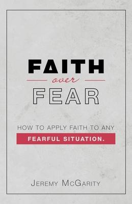 Faith over Fear: How to Apply Faith to Any Fearful Situation. - Jeremy Mcgarity