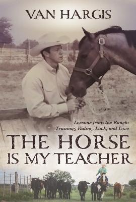 The Horse Is My Teacher: Lessons from the Ranch: Training, Riding, Luck, and Love - Van Hargis