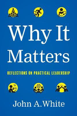 Why It Matters: Reflections on Practical Leadership - John A. White