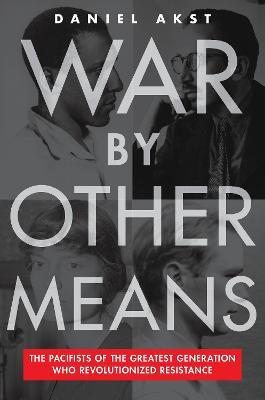 War by Other Means: The Pacifists of the Greatest Generation Who Revolutionized Resistance - Daniel Akst