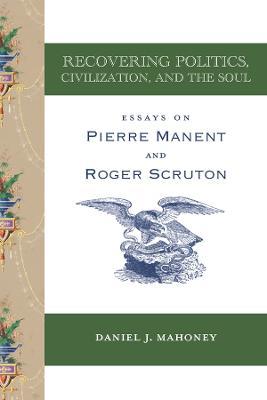 Recovering Politics, Civilization, and the Soul: Essays on Pierre Manent and Roger Scruton - Daniel J. Mahoney