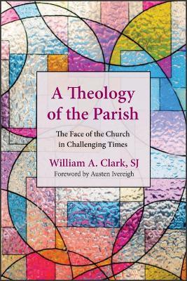 A Theology of the Parish: The Face of the Church in Challenging Times - William A. Clark