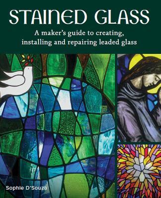 Stained Glass: A Maker's Guide to Creating, Installing and Repairing Leaded Glass - Sophie D'souza