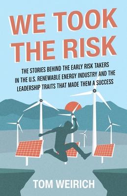 We Took the Risk: The Stories Behind the Early Risk-takers in the U.S. Renewable Energy Industry and the Leadership Traits that Made The - Tom Weirich
