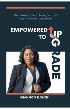 Coperta cărții 'Empowered to Upgrade: The Ultimate Guide to Taking Control of Your Career with Confidence - Shannon Smith'