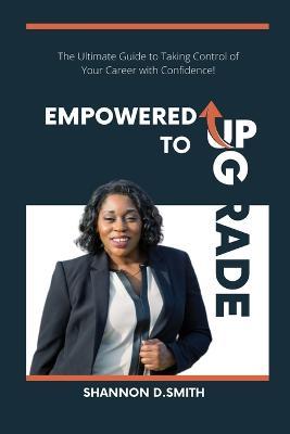Coperta cărții 'Empowered to Upgrade: The Ultimate Guide to Taking Control of Your Career with Confidence - Shannon Smith'
