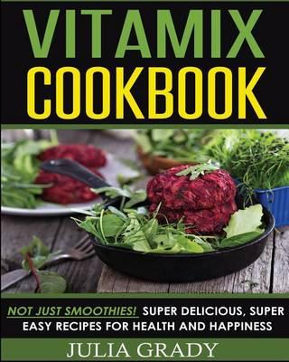 Vitamix Cookbook: Not Just Smoothies! Super Delicious, Super Easy Recipes for Health and Happiness - Julia Grady