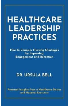 Poza produsului Healthcare Leadership Practices: How to Conquer Nursing Shortages by Improving Engagement and Retention - Ursula Bell