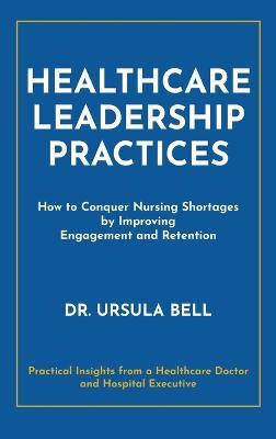 Healthcare Leadership Practices: How to Conquer Nursing Shortages by Improving Engagement and Retention - Ursula Bell