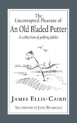 The Uncorrupted Pleasure Of An Old Bladed Putter: A collection of golfing fables - James Ellis-caird