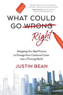 What Could Go Right: Designing Our Ideal Future to Emerge from Continual Crises to a Thriving World - Justin Bean