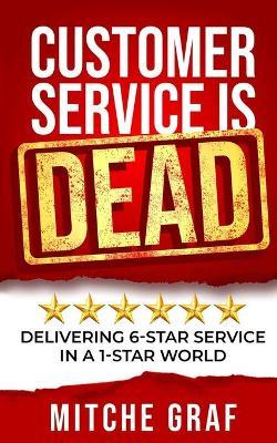 Customer Service Is DEAD: Delivering 6-Star Service In A 1-Star World - Mitche Graf