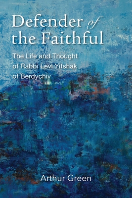 Defender of the Faithful: The Life and Thought of Rabbi Levi Yitshak of Berdychiv - Arthur Green